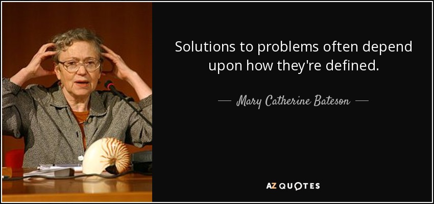 Solutions to problems often depend upon how they're defined. - Mary Catherine Bateson