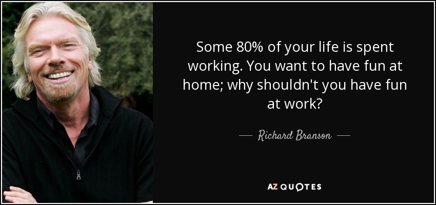 Some 80% of your life is spent working. You want to have fun at home; why shouldn't you have fun at work? - Richard Branson