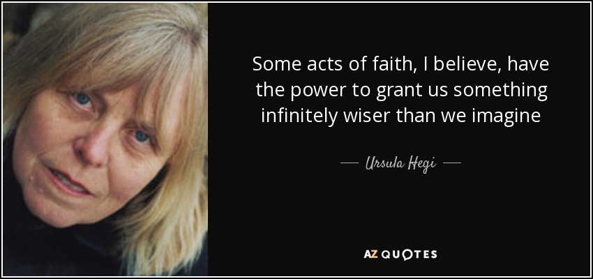 Some acts of faith, I believe, have the power to grant us something infinitely wiser than we imagine - Ursula Hegi