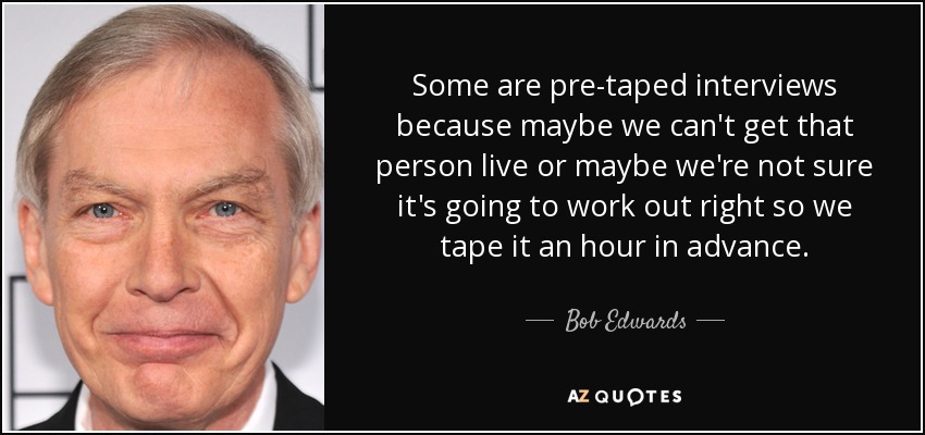 Some are pre-taped interviews because maybe we can't get that person live or maybe we're not sure it's going to work out right so we tape it an hour in advance. - Bob Edwards
