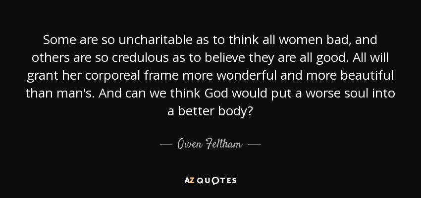 Some are so uncharitable as to think all women bad, and others are so credulous as to believe they are all good. All will grant her corporeal frame more wonderful and more beautiful than man's. And can we think God would put a worse soul into a better body? - Owen Feltham