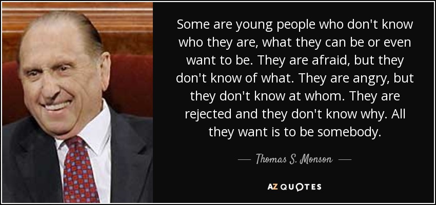 Some are young people who don't know who they are, what they can be or even want to be. They are afraid, but they don't know of what. They are angry, but they don't know at whom. They are rejected and they don't know why. All they want is to be somebody. - Thomas S. Monson
