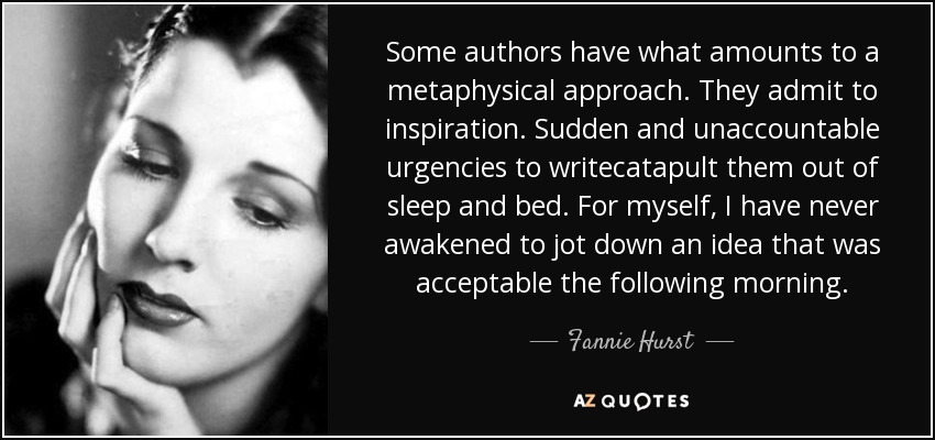 Some authors have what amounts to a metaphysical approach. They admit to inspiration. Sudden and unaccountable urgencies to writecatapult them out of sleep and bed. For myself, I have never awakened to jot down an idea that was acceptable the following morning. - Fannie Hurst