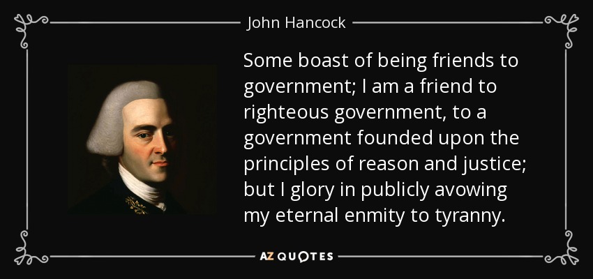 Some boast of being friends to government; I am a friend to righteous government, to a government founded upon the principles of reason and justice; but I glory in publicly avowing my eternal enmity to tyranny. - John Hancock
