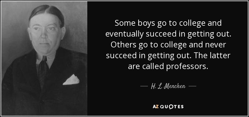 Some boys go to college and eventually succeed in getting out. Others go to college and never succeed in getting out. The latter are called professors. - H. L. Mencken