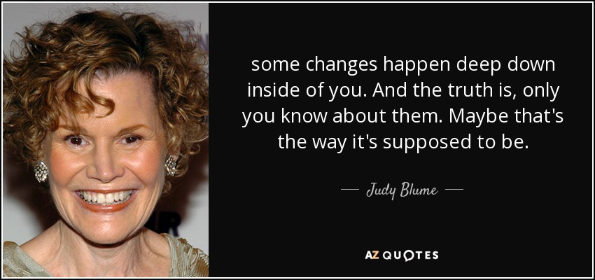 some changes happen deep down inside of you. And the truth is, only you know about them. Maybe that's the way it's supposed to be. - Judy Blume