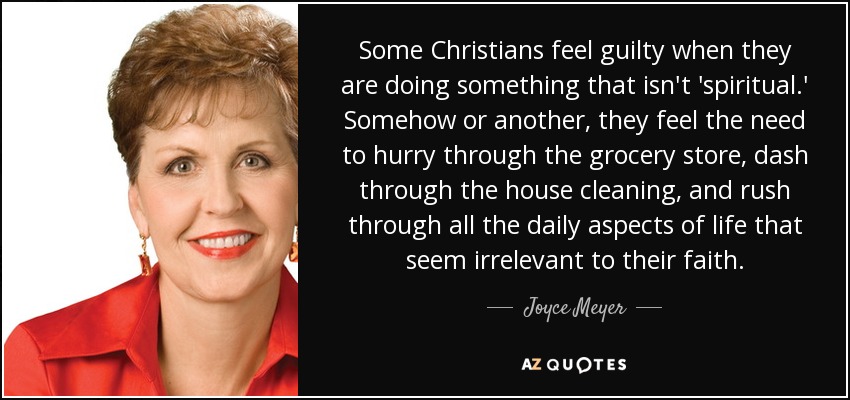 Some Christians feel guilty when they are doing something that isn't 'spiritual.' Somehow or another, they feel the need to hurry through the grocery store, dash through the house cleaning, and rush through all the daily aspects of life that seem irrelevant to their faith. - Joyce Meyer