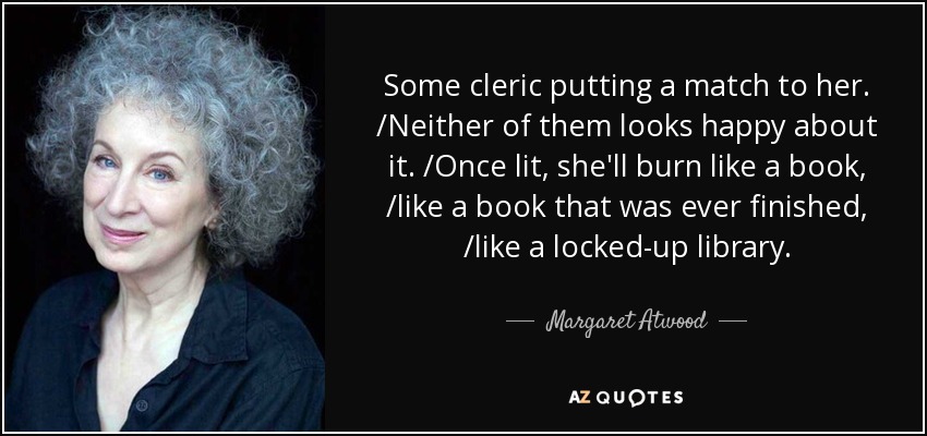 Some cleric putting a match to her. /Neither of them looks happy about it. /Once lit, she'll burn like a book, /like a book that was ever finished, /like a locked-up library. - Margaret Atwood