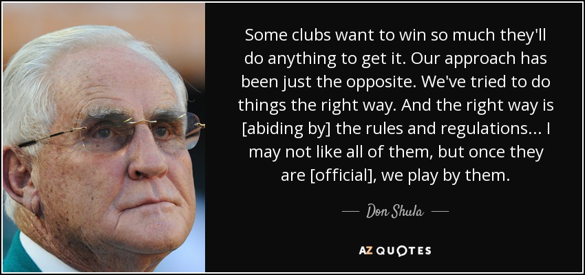 Some clubs want to win so much they'll do anything to get it. Our approach has been just the opposite. We've tried to do things the right way. And the right way is [abiding by] the rules and regulations ... I may not like all of them, but once they are [official], we play by them. - Don Shula