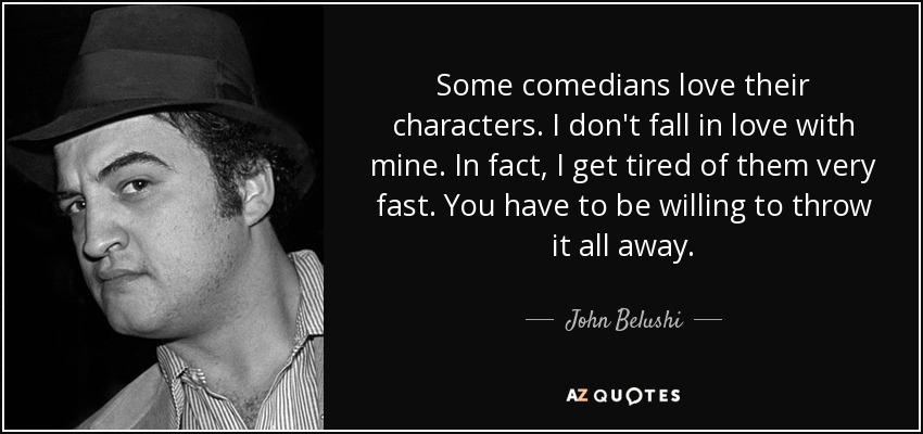 Some comedians love their characters. I don't fall in love with mine. In fact, I get tired of them very fast. You have to be willing to throw it all away. - John Belushi