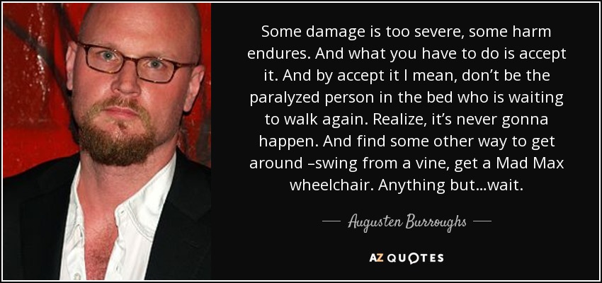 Some damage is too severe, some harm endures. And what you have to do is accept it. And by accept it I mean, don’t be the paralyzed person in the bed who is waiting to walk again. Realize, it’s never gonna happen. And find some other way to get around –swing from a vine, get a Mad Max wheelchair. Anything but…wait. - Augusten Burroughs