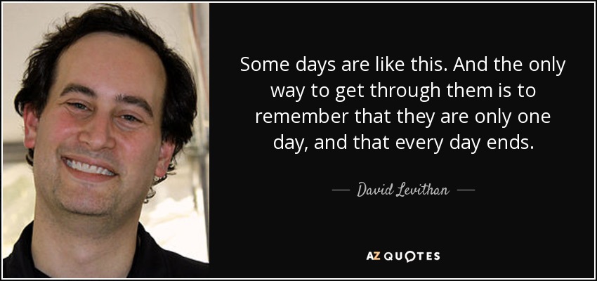 Some days are like this. And the only way to get through them is to remember that they are only one day, and that every day ends. - David Levithan