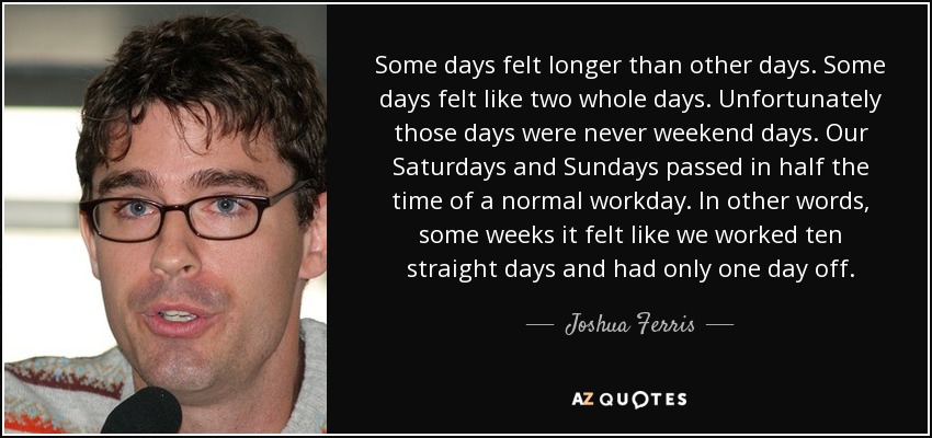 Some days felt longer than other days. Some days felt like two whole days. Unfortunately those days were never weekend days. Our Saturdays and Sundays passed in half the time of a normal workday. In other words, some weeks it felt like we worked ten straight days and had only one day off. - Joshua Ferris