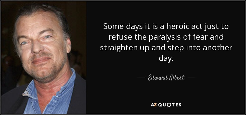 Some days it is a heroic act just to refuse the paralysis of fear and straighten up and step into another day. - Edward Albert