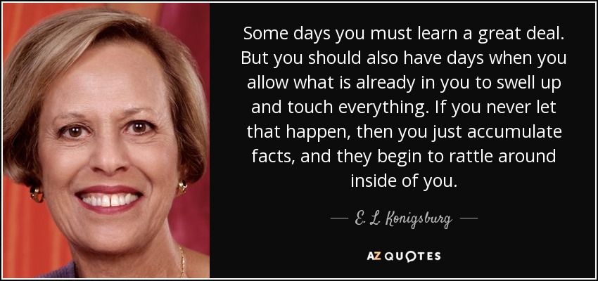 Some days you must learn a great deal. But you should also have days when you allow what is already in you to swell up and touch everything. If you never let that happen, then you just accumulate facts, and they begin to rattle around inside of you. - E. L. Konigsburg