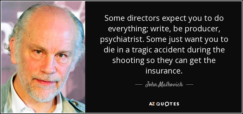 Some directors expect you to do everything; write, be producer, psychiatrist. Some just want you to die in a tragic accident during the shooting so they can get the insurance. - John Malkovich