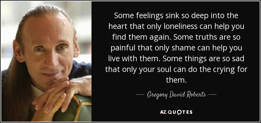 Some feelings sink so deep into the heart that only loneliness can help you find them again. Some truths are so painful that only shame can help you live with them. Some things are so sad that only your soul can do the crying for them. - Gregory David Roberts