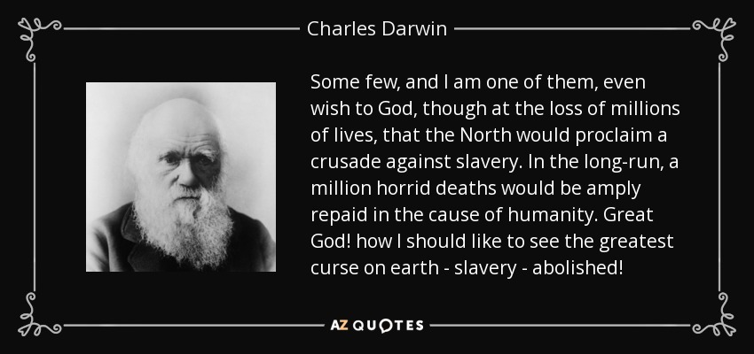 Some few, and I am one of them, even wish to God, though at the loss of millions of lives, that the North would proclaim a crusade against slavery. In the long-run, a million horrid deaths would be amply repaid in the cause of humanity. Great God! how I should like to see the greatest curse on earth - slavery - abolished! - Charles Darwin