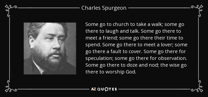 Some go to church to take a walk; some go there to laugh and talk. Some go there to meet a friend; some go there their time to spend. Some go there to meet a lover; some go there a fault to cover. Some go there for speculation; some go there for observation. Some go there to doze and nod; the wise go there to worship God. - Charles Spurgeon