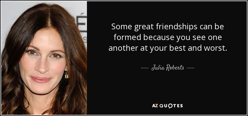 Some great friendships can be formed because you see one another at your best and worst. - Julia Roberts