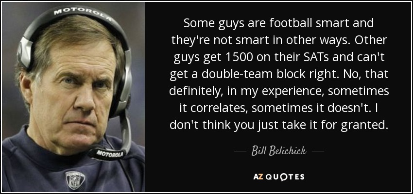 Some guys are football smart and they're not smart in other ways. Other guys get 1500 on their SATs and can't get a double-team block right. No, that definitely, in my experience, sometimes it correlates, sometimes it doesn't. I don't think you just take it for granted. - Bill Belichick