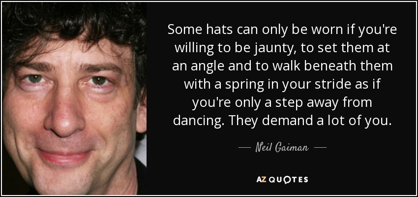 Some hats can only be worn if you're willing to be jaunty, to set them at an angle and to walk beneath them with a spring in your stride as if you're only a step away from dancing. They demand a lot of you. - Neil Gaiman