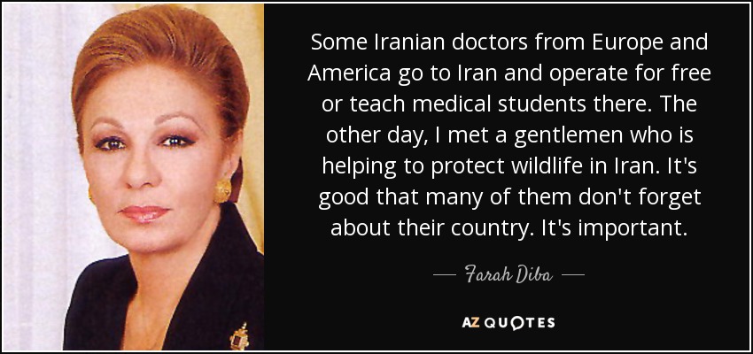 Some Iranian doctors from Europe and America go to Iran and operate for free or teach medical students there. The other day, I met a gentlemen who is helping to protect wildlife in Iran. It's good that many of them don't forget about their country. It's important. - Farah Diba