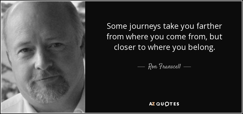 Some journeys take you farther from where you come from, but closer to where you belong. - Ron Franscell