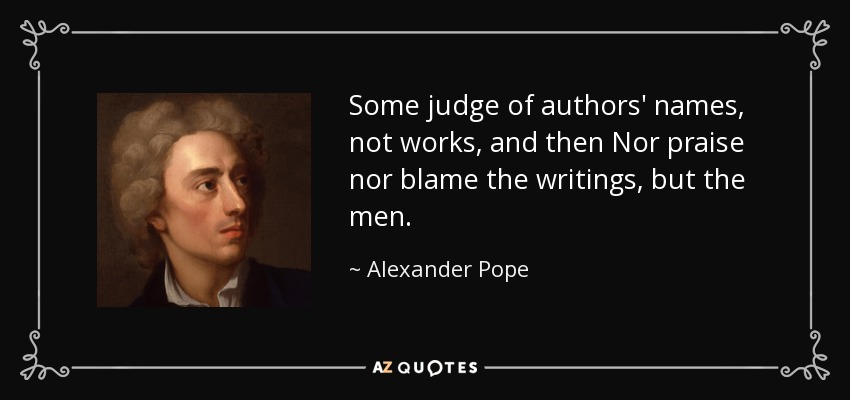 Some judge of authors' names, not works, and then Nor praise nor blame the writings, but the men. - Alexander Pope