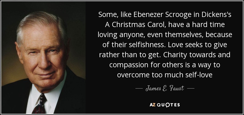Some, like Ebenezer Scrooge in Dickens's A Christmas Carol, have a hard time loving anyone, even themselves, because of their selfishness. Love seeks to give rather than to get. Charity towards and compassion for others is a way to overcome too much self-love - James E. Faust