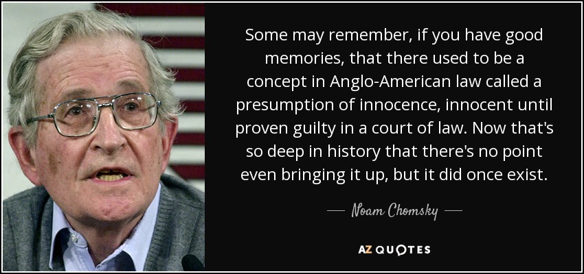 Some may remember, if you have good memories, that there used to be a concept in Anglo-American law called a presumption of innocence, innocent until proven guilty in a court of law. Now that's so deep in history that there's no point even bringing it up, but it did once exist. - Noam Chomsky