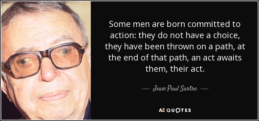 Some men are born committed to action: they do not have a choice, they have been thrown on a path, at the end of that path, an act awaits them, their act. - Jean-Paul Sartre