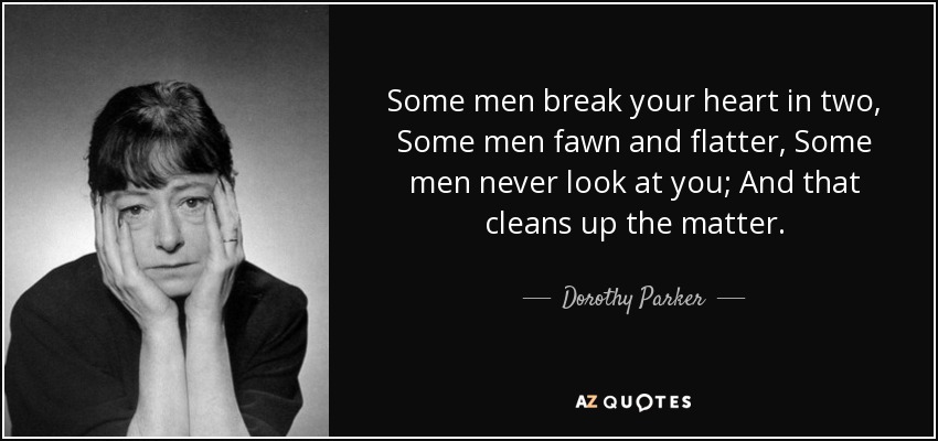 Some men break your heart in two, Some men fawn and flatter, Some men never look at you; And that cleans up the matter. - Dorothy Parker