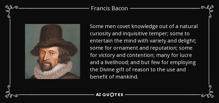 Some men covet knowledge out of a natural curiosity and inquisitive temper; some to entertain the mind with variety and delight; some for ornament and reputation; some for victory and contention; many for lucre and a livelihood; and but few for employing the Divine gift of reason to the use and benefit of mankind. - Francis Bacon