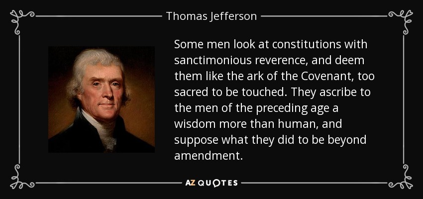 Some men look at constitutions with sanctimonious reverence, and deem them like the ark of the Covenant, too sacred to be touched. They ascribe to the men of the preceding age a wisdom more than human, and suppose what they did to be beyond amendment. - Thomas Jefferson