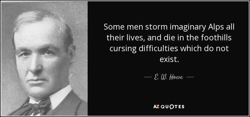 Some men storm imaginary Alps all their lives, and die in the foothills cursing difficulties which do not exist. - E. W. Howe