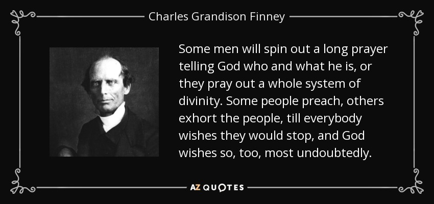 Some men will spin out a long prayer telling God who and what he is, or they pray out a whole system of divinity. Some people preach, others exhort the people, till everybody wishes they would stop, and God wishes so, too, most undoubtedly. - Charles Grandison Finney