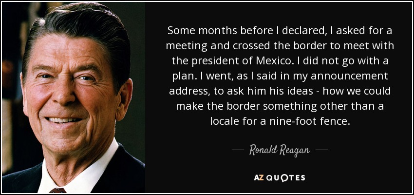 Some months before I declared, I asked for a meeting and crossed the border to meet with the president of Mexico. I did not go with a plan. I went, as I said in my announcement address, to ask him his ideas - how we could make the border something other than a locale for a nine-foot fence. - Ronald Reagan