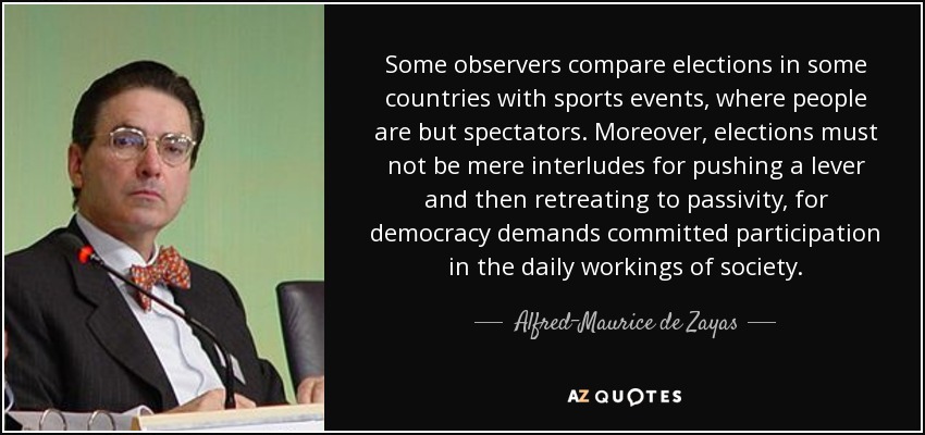 Some observers compare elections in some countries with sports events, where people are but spectators. Moreover, elections must not be mere interludes for pushing a lever and then retreating to passivity, for democracy demands committed participation in the daily workings of society. - Alfred-Maurice de Zayas