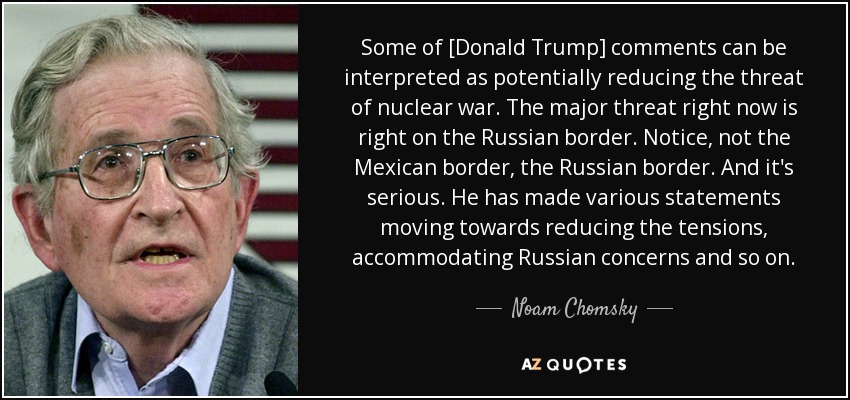 Some of [Donald Trump] comments can be interpreted as potentially reducing the threat of nuclear war. The major threat right now is right on the Russian border. Notice, not the Mexican border, the Russian border. And it's serious. He has made various statements moving towards reducing the tensions, accommodating Russian concerns and so on. - Noam Chomsky