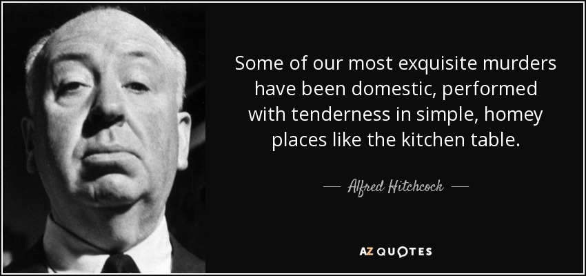 Some of our most exquisite murders have been domestic, performed with tenderness in simple, homey places like the kitchen table. - Alfred Hitchcock