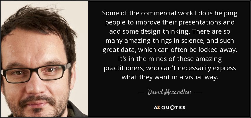Some of the commercial work I do is helping people to improve their presentations and add some design thinking. There are so many amazing things in science, and such great data, which can often be locked away. It's in the minds of these amazing practitioners, who can't necessarily express what they want in a visual way. - David Mccandless