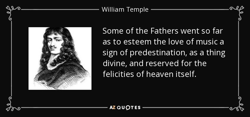 Some of the Fathers went so far as to esteem the love of music a sign of predestination, as a thing divine, and reserved for the felicities of heaven itself. - William Temple