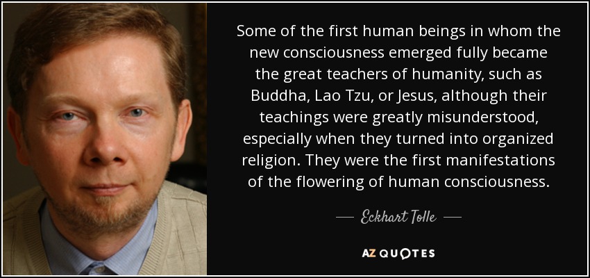 Some of the first human beings in whom the new consciousness emerged fully became the great teachers of humanity, such as Buddha, Lao Tzu, or Jesus, although their teachings were greatly misunderstood, especially when they turned into organized religion. They were the first manifestations of the flowering of human consciousness. - Eckhart Tolle