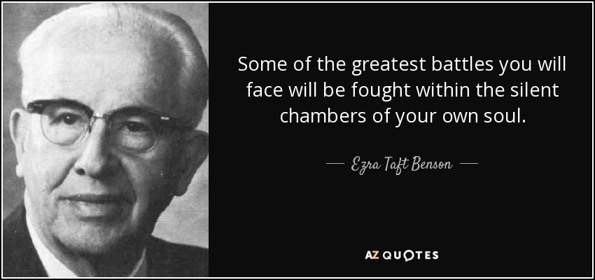 Some of the greatest battles you will face will be fought within the silent chambers of your own soul. - Ezra Taft Benson