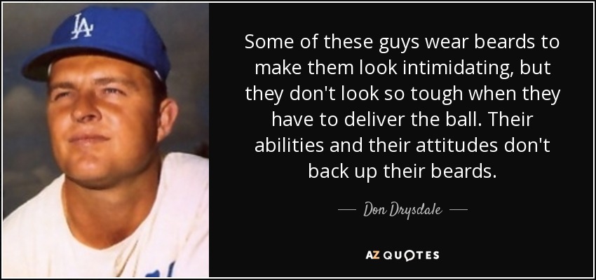 Some of these guys wear beards to make them look intimidating, but they don't look so tough when they have to deliver the ball. Their abilities and their attitudes don't back up their beards. - Don Drysdale
