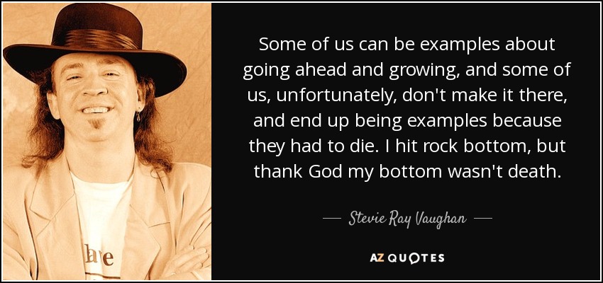Some of us can be examples about going ahead and growing, and some of us, unfortunately, don't make it there, and end up being examples because they had to die. I hit rock bottom, but thank God my bottom wasn't death. - Stevie Ray Vaughan