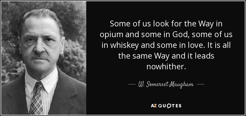 Some of us look for the Way in opium and some in God, some of us in whiskey and some in love. It is all the same Way and it leads nowhither. - W. Somerset Maugham