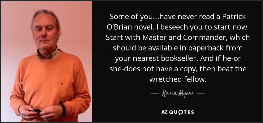 Some of you...have never read a Patrick O'Brian novel. I beseech you to start now. Start with Master and Commander, which should be available in paperback from your nearest bookseller. And if he-or she-does not have a copy, then beat the wretched fellow. - Kevin Myers