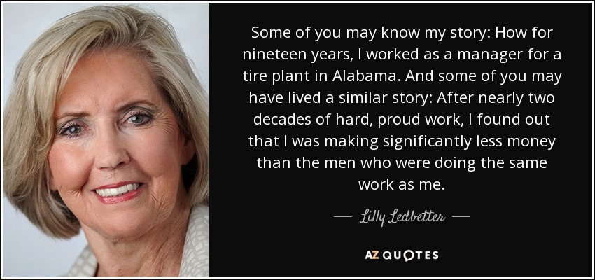 Some of you may know my story: How for nineteen years, I worked as a manager for a tire plant in Alabama. And some of you may have lived a similar story: After nearly two decades of hard, proud work, I found out that I was making significantly less money than the men who were doing the same work as me. - Lilly Ledbetter